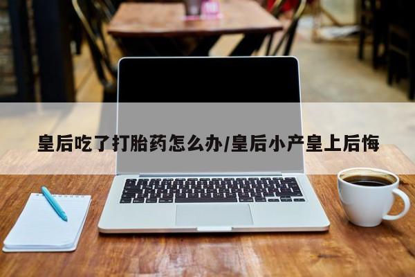 打胎药全国包邮微信皇后吃了打胎药怎么办/皇后小产皇上后悔